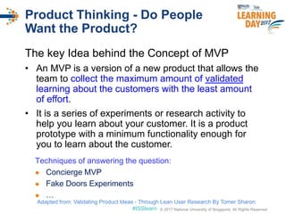 © 2017 National University of Singapore. All Rights Reserved#ISSlearn © 2017 National University of Singapore. All Rights Reserved
Product Thinking - Do People
Want the Product?
The key Idea behind the Concept of MVP
• An MVP is a version of a new product that allows the
team to collect the maximum amount of validated
learning about the customers with the least amount
of effort.
• It is a series of experiments or research activity to
help you learn about your customer. It is a product
prototype with a minimum functionality enough for
you to learn about the customer.
Techniques of answering the question:
 Concierge MVP
 Fake Doors Experiments
 …
Adapted from: Validating Product Ideas - Through Lean User Research By Tomer Sharon
 