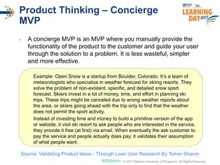 © 2017 National University of Singapore. All Rights Reserved#ISSlearn © 2017 National University of Singapore. All Rights Reserved
Product Thinking – Concierge
MVP
• A concierge MVP is an MVP where you manually provide the
functionality of the product to the customer and guide your user
through the solution to a problem. It is less wasteful, simpler
and more effective.
Example: Open Snow is a startup from Boulder, Colorado. It’s a team of
meteorologists who specialize in weather forecast for skiing resorts. They
solve the problem of non-existent, specific, and detailed snow sport
forecast. Skiers invest in a lot of money, time, and effort in planning ski
trips. These trips might be canceled due to wrong weather reports about
the area, or skiers going ahead with the trip only to find that the weather
does not permit the sport activity.
Instead of investing time and money to build a primitive version of the app
or website, it visit ski resort to ask people who are interested in the service,
they provide it free (at first) via email. When eventually the ask customer to
pay the service and people actually does pay, it validates their assumption
of what people want.
Source: Validating Product Ideas - Through Lean User Research By Tomer Sharon
 