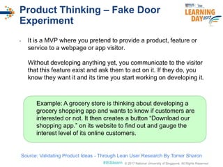 © 2017 National University of Singapore. All Rights Reserved#ISSlearn © 2017 National University of Singapore. All Rights Reserved
Product Thinking – Fake Door
Experiment
• It is a MVP where you pretend to provide a product, feature or
service to a webpage or app visitor.
Without developing anything yet, you communicate to the visitor
that this feature exist and ask them to act on it. If they do, you
know they want it and its time you start working on developing it.
Example: A grocery store is thinking about developing a
grocery shopping app and wants to know if customers are
interested or not. It then creates a button “Download our
shopping app.” on its website to find out and gauge the
interest level of its online customers.
Source: Validating Product Ideas - Through Lean User Research By Tomer Sharon
 