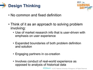 © 2017 National University of Singapore. All Rights Reserved#ISSlearn © 2017 National University of Singapore. All Rights Reserved
Design Thinking
• No common and fixed definition
• Think of it as an approach to solving problem
involving:
• Use of market research info that is user-driven with
emphasis on user experience
• Expanded boundaries of both problem definition
and solution
• Engaging partners in co-creation
• Involves conduct of real-world experience as
opposed to analysis of historical data
 