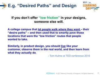 © 2017 National University of Singapore. All Rights Reserved#ISSlearn © 2017 National University of Singapore. All Rights Reserved
E.g. “Desired Paths” and Design
20
If you don’t offer “low friction” in your designs,
someone else will.
A college campus that let people walk where they want – their
“desire paths” – and then used that to smartly pave those
locations that were the “low friction” routes that people
wanted to take.
Similarly, in product design, you should live like your
customer, observe them in the real world, and then learn from
what they actually do.
- Tom Hulme at TED conference 2016
 