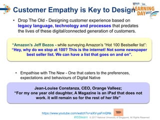 © 2017 National University of Singapore. All Rights Reserved#ISSlearn © 2017 National University of Singapore. All Rights Reserved
Customer Empathy is Key to Design
• Drop The Old - Designing customer experience based on
legacy language, technology and processes that predates
the lives of these digital/connected generation of customers.
• Empathise with The New - One that caters to the preferences,
expectations and behaviours of Digital Native
“Amazon’s Jeff Bezos - while surveying Amazon’s “Hot 100 Bestseller list”:
“Hey, why do we stop at 100? This is the internet! Not some newspaper
best seller list. We can have a list that goes on and on”.
Jean-Louise Constanza, CEO, Orange Valleez;
“For my one year old daughter, A Magazine is an iPad that does not
work. it will remain so for the rest of her life”
https://www.youtube.com/watch?v=aXV-yaFmQNk
 
