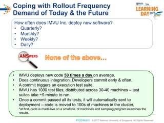 © 2017 National University of Singapore. All Rights Reserved#ISSlearn © 2017 National University of Singapore. All Rights Reserved
Coping with Rollout Frequency
Demand of Today & the Future
How often does IMVU Inc. deploy new software?
• Quarterly?
• Monthly?
• Weekly?
• Daily?
• IMVU deploys new code 50 times a day on average.
• Does continuous integration. Developers commit early & often.
• A commit triggers an execution test suite.
• IMVU has 1000 test files, distributed across 30-40 machines – test
suites take ~9 minute to run.
• Once a commit passed all its tests, it will automatically sent to
deployment – code is moved to 100s of machines in the cluster.
*at first, code is made live on a small no. of machines and sampling program examines the
results.
 