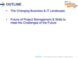 © 2017 National University of Singapore. All Rights Reserved#ISSlearn © 2017 National University of Singapore. All Rights Reserved
OUTLINE
• The Changing Business & IT Landscape
• Future of Project Management & Skills to
meet the Challenges of the Future
3
 