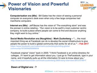 © 2017 National University of Singapore. All Rights Reserved#ISSlearn © 2017 National University of Singapore. All Rights Reserved
Power of Vision and Powerful
Visionaries
41
Computerisation era (80s) : Bill Gates has the vision of seeing a personal
computer on everyone’s desk even when only a few large companies had
mainframe computers
Internet era (90s) : Jeff Bezos has the vision of “The everything store” and was
the pioneer in online retailing - “Our vision is to be earth’s most customer centric
company; to build a place where people can come to find and discover anything
they might want to buy online.”
Social Media Revolution era (Noughties) : Mark Zuckerberg – “… the most
important thing we at Facebook can do is develop the social infrastructure to give
people the power to build a global community that works for all of us.“ – Feb 2017
https://www.facebook.com/notes/mark-zuckerberg/building-global-
community/10154544292806634
Dawn of Digital era : ?
Facebook original “vision” back in 2005: "I think Facebook is an online directory for
colleges...If I want to get information about you, I just go to TheFacebook, type in your
name, and it hopefully pulls up all the information I'd care to know about you.“
http://www.businessinsider.com/mark-zuckerberg-2005-early-interview-2012-5/?IR=T
 