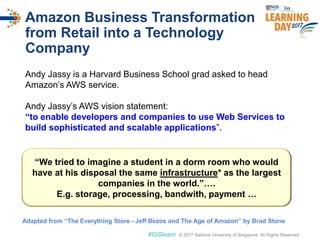 © 2017 National University of Singapore. All Rights Reserved#ISSlearn © 2017 National University of Singapore. All Rights Reserved
Amazon Business Transformation
from Retail into a Technology
Company
Andy Jassy is a Harvard Business School grad asked to head
Amazon’s AWS service.
Andy Jassy’s AWS vision statement:
“to enable developers and companies to use Web Services to
build sophisticated and scalable applications”.
“We tried to imagine a student in a dorm room who would
have at his disposal the same infrastructure* as the largest
companies in the world.”….
E.g. storage, processing, bandwith, payment …
Adapted from “The Everything Store - Jeff Bezos and The Age of Amazon” by Brad Stone
 