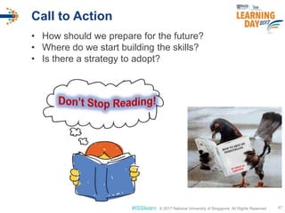 © 2017 National University of Singapore. All Rights Reserved#ISSlearn © 2017 National University of Singapore. All Rights Reserved
Call to Action
47
• How should we prepare for the future?
• Where do we start building the skills?
• Is there a strategy to adopt?
 