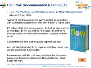 © 2017 National University of Singapore. All Rights Reserved#ISSlearn © 2017 National University of Singapore. All Rights Reserved
• Flow: The Psychology of Optimal Experience, by Mihaly Csikszentmihalyi
(Harper & Row, 1990).
Dan Pink Recommended Reading (1)
“We’ve all had those moments. We’re working on something
with such total absorption that we seem to enter a higher state.
It’s not only that time passes quickly; it’s that we lose a sense
of time itself. It’s not just that we’re focused; it’s that we’re
scarcely aware of the boundary between ourselves and the
world.
Csikzentmihalyi calls such exquisite experiences flow.
And in this landmark book, he unpacks what flow is and how
we can experience it more often.
I’ve recommended this book so many times that I can even
pronounce the author’s last name. Repeat after me: Chick-
SENT-me-high.”
http://www.strategy-business.com/blog/Daniel-Pink-Required-Reading?gko=03bfe
 