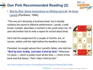 © 2017 National University of Singapore. All Rights Reserved#ISSlearn © 2017 National University of Singapore. All Rights Reserved
• Bird by Bird: Some Instructions on Writing and Life, by Anne
Lamott (Pantheon, 1994).
Dan Pink Recommended Reading (2)
“This one isn’t obviously a business book, but it actually
contains the secret to effective performance. Lamott, a well-
known novelist, describes a moment in her youth when her 10-
year-old brother had to write a report for school about birds.
He’d had the assignment for a couple of months, but, of
course, waited until the night before the deadline to begin.
Panicked, he sought advice from Lamott’s father, who told him:
“Bird by bird, buddy. Just take it bird by bird.” Whenever
I’m stuck — which is pretty much all the time — I think of this
book and that lesson. Then I take it bird by bird.”
http://www.strategy-business.com/blog/Daniel-Pink-Required-Reading?gko=03bfe
 