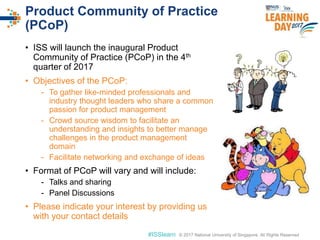© 2017 National University of Singapore. All Rights Reserved#ISSlearn © 2017 National University of Singapore. All Rights Reserved
Product Community of Practice
(PCoP)
• ISS will launch the inaugural Product
Community of Practice (PCoP) in the 4th
quarter of 2017
• Objectives of the PCoP:
- To gather like-minded professionals and
industry thought leaders who share a common
passion for product management
- Crowd source wisdom to facilitate an
understanding and insights to better manage
challenges in the product management
domain
- Facilitate networking and exchange of ideas
• Format of PCoP will vary and will include:
- Talks and sharing
- Panel Discussions
• Please indicate your interest by providing us
with your contact details
 