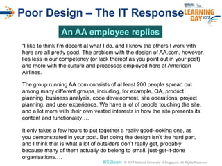 © 2017 National University of Singapore. All Rights Reserved#ISSlearn © 2017 National University of Singapore. All Rights Reserved
Poor Design – The IT Response
“I like to think I’m decent at what I do, and I know the others I work with
here are all pretty good. The problem with the design of AA.com, however,
lies less in our competency (or lack thereof as you point out in your post)
and more with the culture and processes employed here at American
Airlines.
The group running AA.com consists of at least 200 people spread out
among many different groups, including, for example, QA, product
planning, business analysis, code development, site operations, project
planning, and user experience. We have a lot of people touching the site,
and a lot more with their own vested interests in how the site presents its
content and functionality….
It only takes a few hours to put together a really good-looking one, as
you demonstrated in your post. But doing the design isn’t the hard part,
and I think that is what a lot of outsiders don’t really get, probably
because many of them actually do belong to small, just-get-it-done
organisations….
 