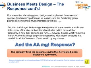 © 2017 National University of Singapore. All Rights Reserved#ISSlearn © 2017 National University of Singapore. All Rights Reserved
Business Meets Design – The
Response cont’d
Our Interactive Marketing group designs and implement fare sales and
specials (and doesn’t go through us to do it), and the Publishing group
pushes content without much interactions with us. ….
The company fired the designer, saying that he violated a non-
disclosure agreement.
Source: www.telegraph.co.uk/travel/travelnews/6531610/American-airlines-worker-fired-for-replying-to-web-user-
complaint.html
Oh, and don’t forget AAdvantage team (which for some reason, runs its own
little corner of the site) or the international sites (which have a lot of
autonomy in how their domains are run). … Anyway, I guess what I’m saying
is that AA.com is a huge corporate undertaking with a lot of tentacles that
reach into a lot of interests. It’s not small, by any means…
 