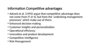 Information Competitive advantages
• Adcock et al. (1993) argue that competitive advantage does
not come from IT or IS, but from the ‘underlying management
processes’ which make use of them.
• Enhanced decision making
• Customer insights and personalization
• Operational efficiency
• Innovation and product development
• Competitive intelligence
• Risk Management
 
