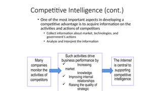 Competitive Intelligence (cont.)
The Internet
is central to
supporting
competitive
intelligence
Such activities drive
business performance by
 Increasing
market
knowledge
 Improving internal
relationships
 Raising the quality of
strategic
Many
companies
monitor the
activities of
competitors
• One of the most important aspects in developing a
competitive advantage is to acquire information on the
activities and actions of competitors
• Collect information about market, technologies, and
government’s actions
• Analyze and interpret the information
 