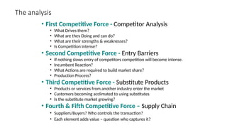 The analysis
• First Competitive Force - Competitor Analysis
• What Drives them?
• What are they Doing and can do?
• What are their strengths & weaknesses?
• Is Competition intense?
• Second Competitive Force - Entry Barriers
• If nothing slows entry of competitors competition will become intense.
• Incumbent Reaction?
• What Actions are required to build market share?
• Production Process?
• Third Competitive Force - Substitute Products
• Products or services from another industry enter the market
• Customers becoming acclimated to using substitutes
• Is the substitute market growing?
• Fourth & Fifth Competitive Force – Supply Chain
• Suppliers/Buyers? Who controls the transaction?
• Each element adds value – question who captures it?
 