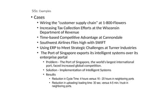 SISs: Examples
• Cases
• Wiring the “customer supply chain” at 1-800-Flowers
• Increasing Tax Collection Efforts at the Wisconsin
Department of Revenue
• Time-based Competitive Advantage at Cannondale
• Southwest Airlines Flies high with SWIFT
• Using ERP to Meet Strategic Challenges at Turner Industries
• The Port of Singapore exports its intelligent systems over its
enterprise portal
• Problem - The Port of Singapore, the world’s largest international
port, faced increased global competition.
• Solution - Implementation of Intelligent Systems
• Results
• Reduction in Cycle Time: 4 hours versus 16 - 20 hours in neighboring ports
• Reduction in uploading/ loading time: 30 sec. versus 4-5 min./ truck in
neighboring ports.
 