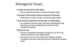 Managerial Issues
• Implementing SIS Can Be Risky
• The investment involved in implementing SIS is high
• Strategic Information Systems Requires Planning
• Planning for an SIS is a major concern of organizations
• Sustaining Competitive Advantage Is Challenging.
• As companies become larger and more sophisticated, they
develop resources to duplicate the systems of their
competitors quickly.
• Ethical Issues
• Gaining competitive advantage through the use of IT may
involve unethical or even illegal actions
• Companies can use IT to monitor the activities of other
companies and may invade the privacy of individuals working
there.
 