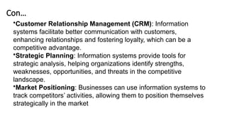 Con…
•Customer Relationship Management (CRM): Information
systems facilitate better communication with customers,
enhancing relationships and fostering loyalty, which can be a
competitive advantage.
•Strategic Planning: Information systems provide tools for
strategic analysis, helping organizations identify strengths,
weaknesses, opportunities, and threats in the competitive
landscape.
•Market Positioning: Businesses can use information systems to
track competitors’ activities, allowing them to position themselves
strategically in the market
 