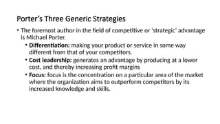 Porter’s Three Generic Strategies
• The foremost author in the field of competitive or ‘strategic’ advantage
is Michael Porter.
• Differentiation: making your product or service in some way
different from that of your competitors.
• Cost leadership: generates an advantage by producing at a lower
cost, and thereby increasing profit margins
• Focus: focus is the concentration on a particular area of the market
where the organization aims to outperform competitors by its
increased knowledge and skills.
 