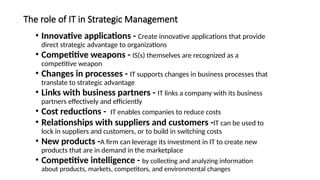 The role of IT in Strategic Management
• Innovative applications - Create innovative applications that provide
direct strategic advantage to organizations
• Competitive weapons - IS(s) themselves are recognized as a
competitive weapon
• Changes in processes - IT supports changes in business processes that
translate to strategic advantage
• Links with business partners - IT links a company with its business
partners effectively and efficiently
• Cost reductions - IT enables companies to reduce costs
• Relationships with suppliers and customers -IT can be used to
lock in suppliers and customers, or to build in switching costs
• New products -A firm can leverage its investment in IT to create new
products that are in demand in the marketplace
• Competitive intelligence - by collecting and analyzing information
about products, markets, competitors, and environmental changes
 