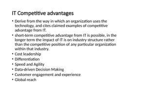 IT Competitive advantages
• Derive from the way in which an organization uses the
technology, and cites claimed examples of competitive
advantage from IT.
• short-term competitive advantage from IT is possible, in the
longer term the impact of IT is on industry structure rather
than the competitive position of any particular organization
within that industry.
• Cost leadership
• Differentiation
• Speed and Agility
• Data-driven Decision Making
• Customer engagement and experience
• Global reach
 