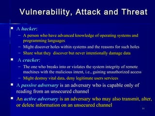 1111
Vulnerability, Attack and ThreatVulnerability, Attack and Threat
 AA hackerhacker::
– A person who have advanced knowledge of operating systems andA person who have advanced knowledge of operating systems and
programming languagesprogramming languages
– Might discover holes within systems and the reasons for such holesMight discover holes within systems and the reasons for such holes
– Share what they discover but never intentionally damage dataShare what they discover but never intentionally damage data
 AA crackercracker::
– The one who breaks into or violates the system integrity of remoteThe one who breaks into or violates the system integrity of remote
machines with the malicious intent, i.e., gaining unauthorized accessmachines with the malicious intent, i.e., gaining unauthorized access
– Might destroy vital data, deny legitimate users servicesMight destroy vital data, deny legitimate users services
 AA passive adversarypassive adversary is an adversary who is capable only ofis an adversary who is capable only of
reading from an unsecured channelreading from an unsecured channel
 AnAn active adversaryactive adversary is an adversary who may also transmit, alter,is an adversary who may also transmit, alter,
or delete information on an unsecured channelor delete information on an unsecured channel
 