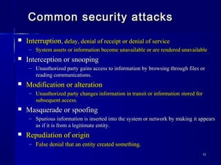 1212
Common security attacksCommon security attacks
 InterruptionInterruption, delay, denial of receipt or denial of service, delay, denial of receipt or denial of service
– System assets or information become unavailable or are rendered unavailableSystem assets or information become unavailable or are rendered unavailable
 Interception or snoopingInterception or snooping
– Unauthorized party gains access to information by browsing through files orUnauthorized party gains access to information by browsing through files or
reading communications.reading communications.
 Modification or alterationModification or alteration
– Unauthorized party changes information in transit or information stored forUnauthorized party changes information in transit or information stored for
subsequent access.subsequent access.
 Masquerade or spoofingMasquerade or spoofing
– Spurious information is inserted into the system or network by making it appearsSpurious information is inserted into the system or network by making it appears
as if it is from a legitimate entity.as if it is from a legitimate entity.
 Repudiation of originRepudiation of origin
– False denial that an entity created something.False denial that an entity created something.
 