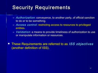 1717
Security RequirementsSecurity Requirements
– AuthorizationAuthorization : conveyance, to another party, of official sanction: conveyance, to another party, of official sanction
to do or to be something.to do or to be something.
– Access controlAccess control: restricting access to resources to privileged: restricting access to resources to privileged
entities.entities.
– ValidationValidation: a means to provide timeliness of authorization to use: a means to provide timeliness of authorization to use
or manipulate information or resources.or manipulate information or resources.
 These Requirements are referred to asThese Requirements are referred to as ISS objectivesISS objectives
(another definition of ISS)(another definition of ISS)..
 