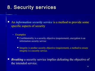 1818
8. Security services8. Security services
 AnAn information security serviceinformation security service is a method to provide someis a method to provide some
specific aspects of securityspecific aspects of security
– ExamplesExamples
 Confidentiality is a security objective (requirement), encryption is anConfidentiality is a security objective (requirement), encryption is an
information security serviceinformation security service
 Integrity is another security objective (requirement), a method to ensureIntegrity is another security objective (requirement), a method to ensure
integrity is a security service.integrity is a security service.
 BreakingBreaking a security service implies defeating the objective ofa security service implies defeating the objective of
the intended service.the intended service.
 