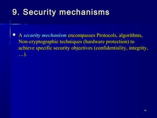 1919
9. Security mechanisms9. Security mechanisms
 AA security mechanismsecurity mechanism encompasses Protocols, algorithms,encompasses Protocols, algorithms,
Non-cryptographic techniques (hardware protection) toNon-cryptographic techniques (hardware protection) to
achieve specific security objectives (confidentiality, integrity,achieve specific security objectives (confidentiality, integrity,
…).…).
 
