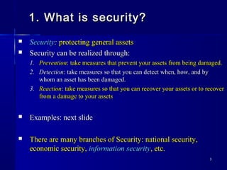 33
1. What is security?1. What is security?
 SecuritySecurity:: protecting general assetsprotecting general assets
 Security can be realized through:Security can be realized through:
1.1. PreventionPrevention: take measures that prevent your assets from being damaged.: take measures that prevent your assets from being damaged.
2.2. DetectionDetection: take measures so that you can detect when, how, and by: take measures so that you can detect when, how, and by
whom an asset has been damaged.whom an asset has been damaged.
3.3. ReactionReaction: take measures so that you can recover your assets or to recover: take measures so that you can recover your assets or to recover
from a damage to your assetsfrom a damage to your assets
 Examples: next slideExamples: next slide
 There are many branches of Security: national security,There are many branches of Security: national security,
economic security,economic security, information securityinformation security, etc., etc.
 