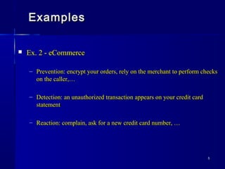 55
ExamplesExamples
 Ex. 2 - eCommerceEx. 2 - eCommerce
– Prevention: encrypt your orders, rely on the merchant to perform checksPrevention: encrypt your orders, rely on the merchant to perform checks
on the caller,…on the caller,…
– Detection: an unauthorized transaction appears on your credit cardDetection: an unauthorized transaction appears on your credit card
statementstatement
– Reaction: complain, ask for a new credit card number, …Reaction: complain, ask for a new credit card number, …
 