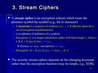1111
3. Stream Ciphers3. Stream Ciphers
 AA stream cipherstream cipher is an encryption scheme which treats theis an encryption scheme which treats the
plaintext symbol-by-symbol (e.g., bit or character)plaintext symbol-by-symbol (e.g., bit or character)
– AA keystreamkeystream is a sequence of symbolsis a sequence of symbols ee11ee22ee33….…. ∈∈ KK (the key space for a(the key space for a
set of encryption transformations)set of encryption transformations)
– AA an alphabet of definition ofan alphabet of definition of qq symbolssymbols
– Encryption:Encryption: EEee is a simple substitution cipher with block length 1, where eis a simple substitution cipher with block length 1, where e
∈∈ KK EEee == EEee11
(m(m11)) EEee22
(m(m22) …= c) …= c11cc22……
 PlaintextPlaintext m= mm= m11 mm22.... and ciphertextand ciphertext c = cc = c11cc22……
– Decryption:Decryption: DDdd == DDdd11
(c(c11) D) Ddd22
(c(c22) …= m) …= m11mm22…… ,, ddii=e=eii
-1-1
 The security stream ciphers depends on the changing keysteamThe security stream ciphers depends on the changing keysteam
rather than the encryption function (may be simple, e.g., XOR).rather than the encryption function (may be simple, e.g., XOR).
 