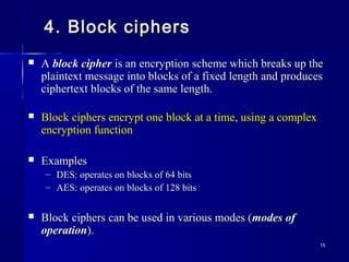 1515
4. Block ciphers4. Block ciphers
 AA block cipherblock cipher is an encryption scheme which breaks up theis an encryption scheme which breaks up the
plaintext message into blocks of a fixed length and producesplaintext message into blocks of a fixed length and produces
ciphertext blocks of the same length.ciphertext blocks of the same length.
 Block ciphers encrypt one block at a time, using a complexBlock ciphers encrypt one block at a time, using a complex
encryption functionencryption function
 ExamplesExamples
– DES: operates on blocks of 64 bitsDES: operates on blocks of 64 bits
– AES: operates on blocks of 128 bitsAES: operates on blocks of 128 bits
 Block ciphers can be used in various modes (Block ciphers can be used in various modes (modes ofmodes of
operationoperation).).
 