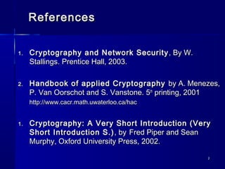 22
ReferencesReferences
1.1. Cryptography and Network SecurityCryptography and Network Security , By W., By W.
Stallings. Prentice Hall, 2003.Stallings. Prentice Hall, 2003.
2.2. Handbook of applied CryptographyHandbook of applied Cryptography by A. Menezes,by A. Menezes,
P. Van Oorschot and S. Vanstone. 5P. Van Oorschot and S. Vanstone. 5thth
printing, 2001printing, 2001
http://www.cacr.math.uwaterloo.ca/hachttp://www.cacr.math.uwaterloo.ca/hac
1.1. Cryptography: A Very Short Introduction (VeryCryptography: A Very Short Introduction (Very
Short Introduction S.)Short Introduction S.) , by, by Fred Piper and SeanFred Piper and Sean
Murphy, Oxford University Press, 2002.Murphy, Oxford University Press, 2002.
 