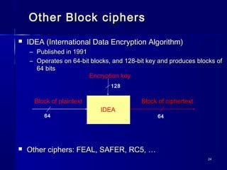 2424
Other Block ciphersOther Block ciphers
 IDEA (International Data Encryption Algorithm)IDEA (International Data Encryption Algorithm)
– Published in 1991Published in 1991
– Operates on 64-bit blocks, and 128-bit key and produces blocks ofOperates on 64-bit blocks, and 128-bit key and produces blocks of
64 bits64 bits
 Other ciphers: FEAL, SAFER, RC5, …Other ciphers: FEAL, SAFER, RC5, …
Block of ciphertextBlock of ciphertext
IDEA
Encryption key
Block of plaintext
64
128
64
 