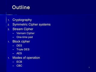 33
OutlineOutline
1.1. CryptographyCryptography
2.2. Symmetric Cipher systemsSymmetric Cipher systems
3.3. Stream CipherStream Cipher
– Vernam CipherVernam Cipher
– One-time padOne-time pad
1.1. Block cipherBlock cipher
– DESDES
– Triple DESTriple DES
– AESAES
1.1. Modes of operationModes of operation
– ECBECB
– CBCCBC
 