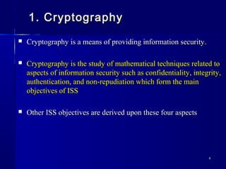 44
1. Cryptography1. Cryptography
 Cryptography is a means of providing information security.Cryptography is a means of providing information security.
 Cryptography is the study of mathematical techniques related toCryptography is the study of mathematical techniques related to
aspects of information security such as confidentiality, integrity,aspects of information security such as confidentiality, integrity,
authentication, and non-repudiation which form the mainauthentication, and non-repudiation which form the main
objectives of ISSobjectives of ISS
 Other ISS objectives are derived upon these four aspectsOther ISS objectives are derived upon these four aspects
 