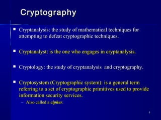 55
CryptographyCryptography
 Cryptanalysis: the study of mathematical techniques forCryptanalysis: the study of mathematical techniques for
attempting to defeat cryptographic techniques.attempting to defeat cryptographic techniques.
 Cryptanalyst: is the one who engages in cryptanalysis.Cryptanalyst: is the one who engages in cryptanalysis.
 Cryptology: the study of cryptanalysis and cryptography.Cryptology: the study of cryptanalysis and cryptography.
 Cryptosystem (Cryptographic system): is a general termCryptosystem (Cryptographic system): is a general term
referring to a set of cryptographic primitives used to providereferring to a set of cryptographic primitives used to provide
information security services.information security services.
– Also called aAlso called a ciphercipher..
 