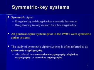 77
Symmetric-key systemsSymmetric-key systems
 Symmetric cipher
– Encryption key and decryption key are exactly the same, or
– Decryption key is easily obtained from the encryption key.
 All practical cipher systems prior to the 1980’s were symmetric
cipher systems.
 The study of symmetric cipher systems is often referred to as
symmetric cryptography.
– Also referred to as conventional cryptography, single-key
cryptography, or secret-key cryptography.
 