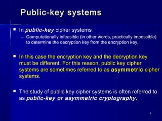 88
Public-key systemsPublic-key systems
 In public-key cipher systems
– Computationally infeasible (in other words, practically impossible)
to determine the decryption key from the encryption key.
 In this case the encryption key and the decryption key
must be different. For this reason, public key cipher
systems are sometimes referred to as asymmetric cipher
systems.
 The study of public key cipher systems is often referred to
as public-key or asymmetric cryptography.
 