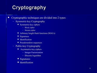 99
CryptographyCryptography
 Cryptographic techniques are divided into 2 types:Cryptographic techniques are divided into 2 types:
– Symmetric-key CryptographySymmetric-key Cryptography
 Symmetric-key ciphersSymmetric-key ciphers
– Block cipherBlock cipher
– Stream cipherStream cipher
 Arbitrary length Hash functions (MACs)Arbitrary length Hash functions (MACs)
 SignaturesSignatures
 IdentificationIdentification
 Pseudorandom sequencesPseudorandom sequences
– Public-key CryptographyPublic-key Cryptography
 Asymmetric-key ciphersAsymmetric-key ciphers
– Integer Factorization
– Discrete logarithmDiscrete logarithm
 SignaturesSignatures
 IdentificationIdentification
 