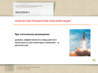 Copyright © 2003-2007 Rasprodaga.Ru.  Все права защищены. КРИТЕРИЙ 2 ЗА ЧТО ПЛАТИТ РЕКЛАМОДАТЕЛЬ?  При статическом размещении:  уровень эффективности повышается в несколько (а для некоторых компаний – в десятки) раз. КОЛИЧЕСТВО ПРОСМОТРОВ ОПИСАНИЯ АКЦИИ 