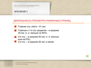 Copyright © 2003-2007 Rasprodaga.Ru.  Все права защищены. КРИТЕРИЙ 3 ЗА ЧТО ПЛАТИТ РЕКЛАМОДАТЕЛЬ?  Главная стр. сайта – 51 сек. Главные и 1-е стр. разделов – в среднем 25 сек. (т. е. меньше на 50%) 2-е стр. – в среднем 20 сек. (т. е. меньше еще на10%) 3-и стр. – в среднем 20 сек. и менее ДЛИТЕЛЬНОСТЬ ПРОСМОТРА РАЗЛИЧНЫХ СТРАНИЦ 