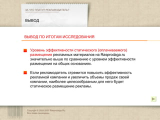 Copyright © 2003-2007 Rasprodaga.Ru.  Все права защищены. ВЫВОД ЗА ЧТО ПЛАТИТ РЕКЛАМОДАТЕЛЬ?  Уровень эффективности статического (оплачиваемого) размещения  рекламных материалов на Rasprodaga.ru значительно выше по сравнению с уровнем эффективности размещения на общих основаниях.  Если рекламодатель стремится повысить эффективность рекламной кампании и увеличить объемы продаж своей компании, наиболее целесообразным для него будет статическое размещение рекламы. ВЫВОД ПО ИТОГАМ ИССЛЕДОВАНИЯ 