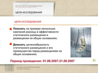 Copyright © 2003-2007 Rasprodaga.Ru.  Все права защищены. ЦЕЛИ ИССЛЕДОВАНИЯ ЗА ЧТО ПЛАТИТ РЕКЛАМОДАТЕЛЬ?  Показать  на примере нескольких к а мпаний разницу в эффективности статического размещения и размещения на общих основаниях; Доказать  целесообразность статического размещения и его преимущества перед размещением на общих основаниях. Период проведения: 01.08.2007-31.08.2007 ЦЕЛИ ИССЛЕДОВАНИЯ 