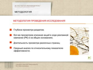 Copyright © 2003-2007 Rasprodaga.Ru.  Все права защищены. МЕТОДОЛОГИЯ ЗА ЧТО ПЛАТИТ РЕКЛАМОДАТЕЛЬ?  Глубина просмотра разделов; Кол-во просмотров описания акций в ходе рекламной кампании (РК) и на общих основаниях; Длительность просмотра различных страниц; Сводный анализ по относительному показателю эффективности. МЕТОДОЛОГИЯ ПРОВЕДЕНИЯ ИССЛЕДОВАНИЯ 