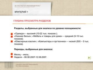Copyright © 2003-2007 Rasprodaga.Ru.  Все права защищены. КРИТЕРИЙ 1 ЗА ЧТО ПЛАТИТ РЕКЛАМОДАТЕЛЬ?  Разделы, выбранные для анализа по уровню посещаемости:  «Одежда» – высокий (10-22 тыс. показов ); «Нижнее белье»; «Мебель и товары для дома» – средний (5-10 тыс. показов); «Ювелирные изелия»; «Компьютеры и оргтехника» – низкий (500 – 5 тыс. показов). Периоды, выбранные для анализа:  Месяц – июль; Неделя – 06.08.2007-12.08.2007. ГЛУБИНА ПРОСМОТРА РАЗДЕЛОВ 