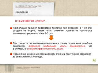 Copyright © 2003-2007 Rasprodaga.Ru.  Все права защищены. КРИТЕРИЙ 1 ЗА ЧТО ПЛАТИТ РЕКЛАМОДАТЕЛЬ?  О ЧЕМ ГОВОРЯТ ЦИФРЫ? Наибольший процент просмотров теряется при переходе с 1-ой стр. раздела на вторую, затем темпы снижения количества просмотров значительно уменьшаются (в 2-5 раз).  При отказе от статического размещения в пользу размещения на общих основаниях  теряется наибольшая часть посетителей , что значительно  снижает эффективность акции . Процентные изменения посещаемости страниц практически совпадают за оба выбранных периода. 