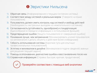 Эвристики Нильсена
1)  Обратная связь [Информирование о текущем состоянии системы]
2)  Соответствие между системой и реальным миром  [Говорите на языке
пользователя]
3)  Пользователь должен иметь контроль над системой и свободу действий
[Необходимость «экстренных выходов» из нежелательного состояния]
4)  Согласованность (устойчивость, однообразие) и стандартизация:
[Единообразие в передаче информации и использования функций]
5)  Предотвращение ошибок [Защита пользователя от совершения ошибок]
6)  Понимание лучше, чем запоминание [Минимизировать усилия пользователя
на запоминание и делать объекты и действия более очевидными]
7)  Гибкость использования системы [Короткие пути для опытных/
профессиональных пользователей]
8)  Эстетика и минимализм в дизайне [Минимализм в подаче сведений, важных
для решения текущей задачи]
9)  Помощь в опознавании, диагностике ошибок и восстановлению после них
10) Справочная информация [Справка: быстрая, краткая, продуктивная]
Проверяйте соотвествие с помощью веб-аналитики
 